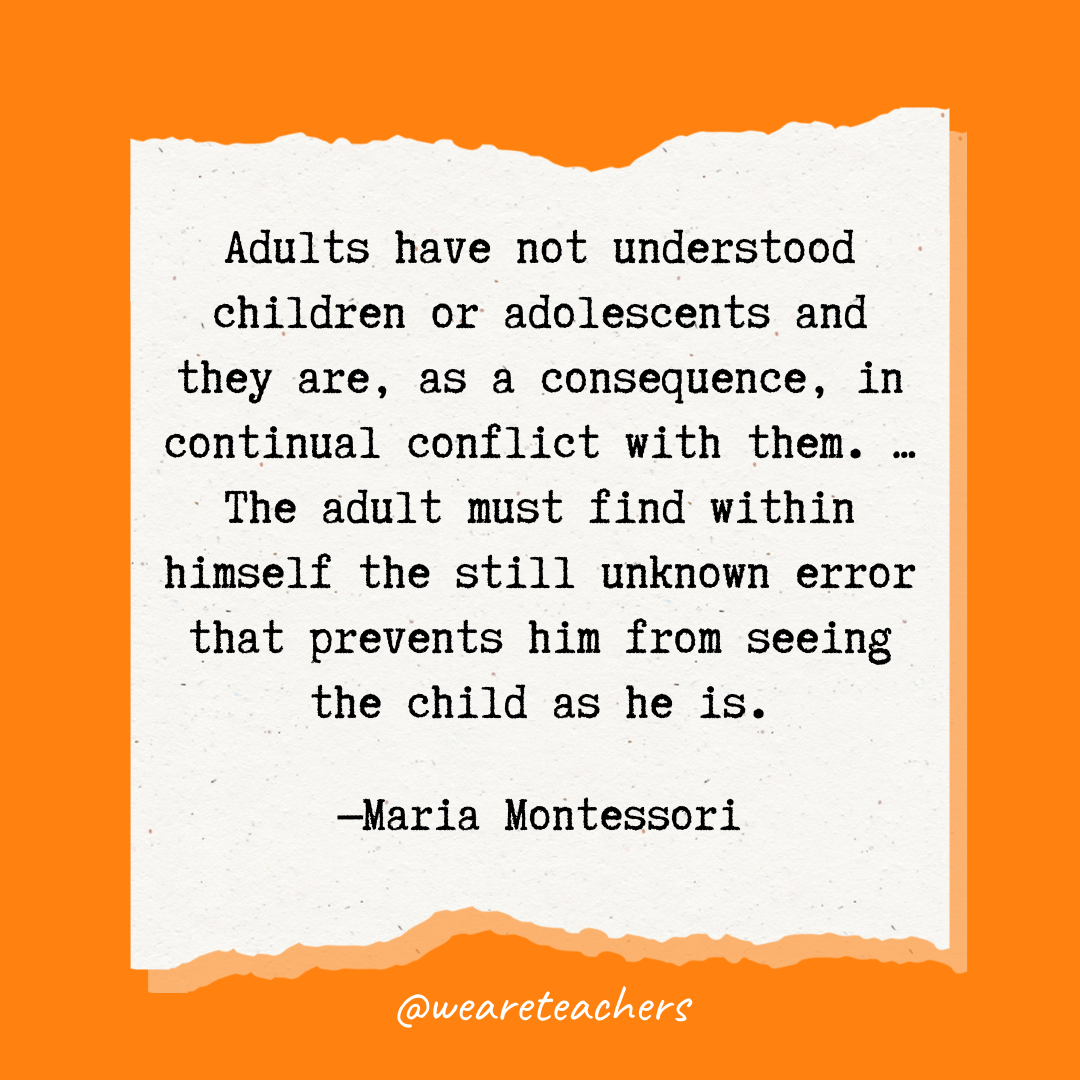 Adults have not understood children or adolescents and they are, as a consequence, in continual conflict with them. ... The adult must find within himself the still unknown error that prevents him from seeing the child as he is.