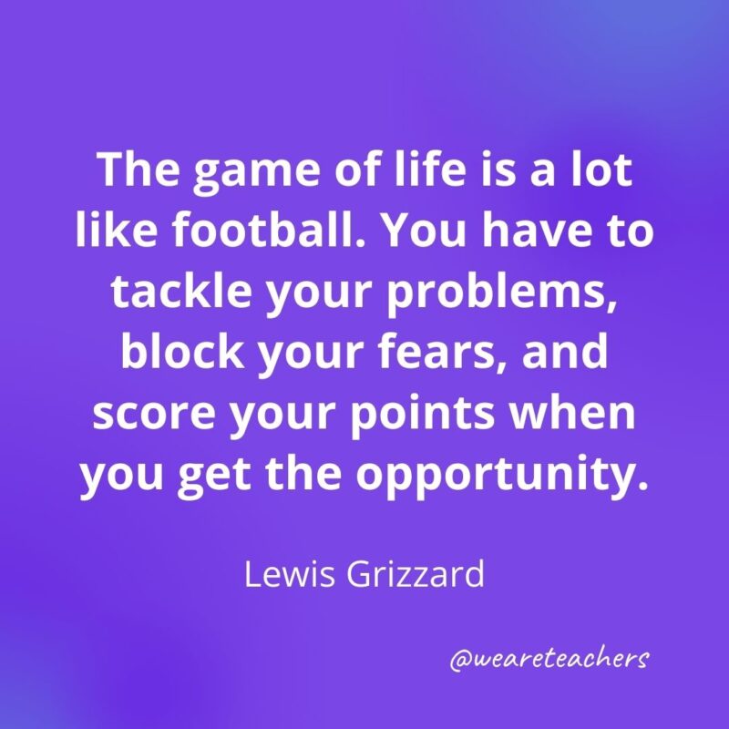 The game of life is a lot like football. You have to tackle your problems, block your fears, and score your points when you get the opportunity. —Lewis Grizzard