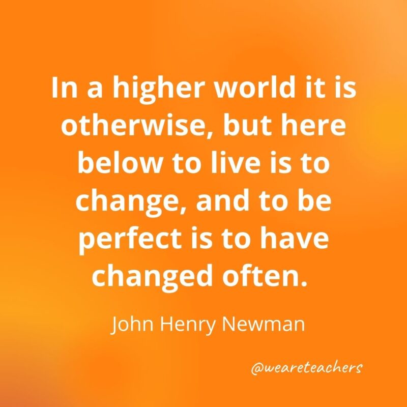 In a higher world it is otherwise, but here below to live is to change, and to be perfect is to have changed often. —John Henry Newman- motivational quotes