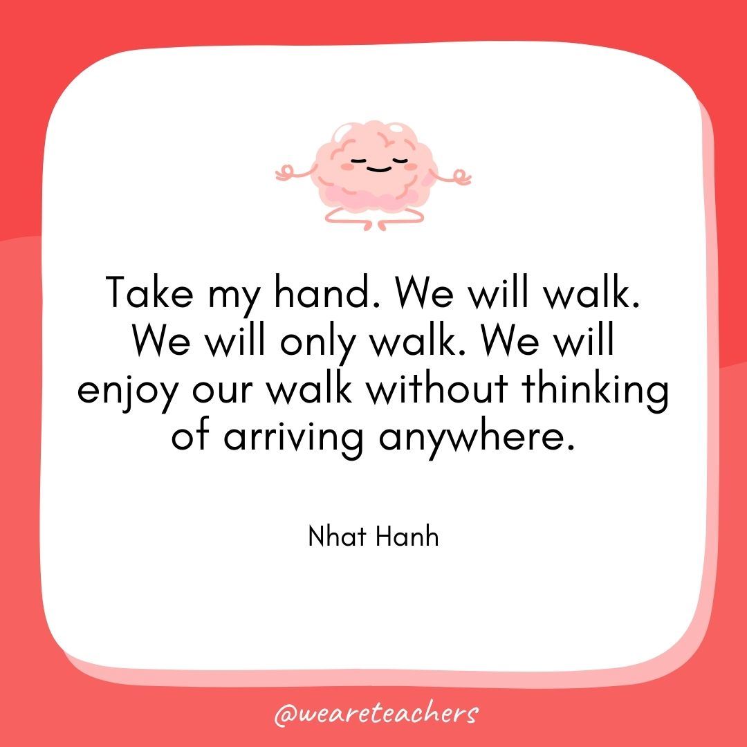 Take my hand. We will walk. We will only walk. We will enjoy our walk without thinking of arriving anywhere. 