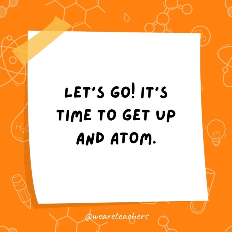  Let's go! It's time to get up and atom.- science jokes