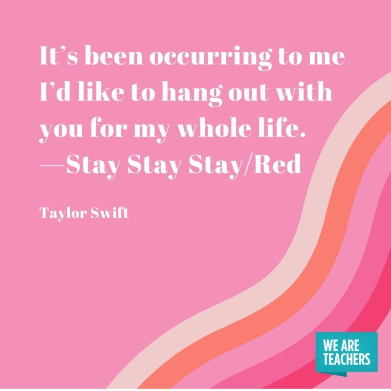 It’s been occurring to me I’d like to hang out with you for my whole life. —Stay Stay Stay/Red