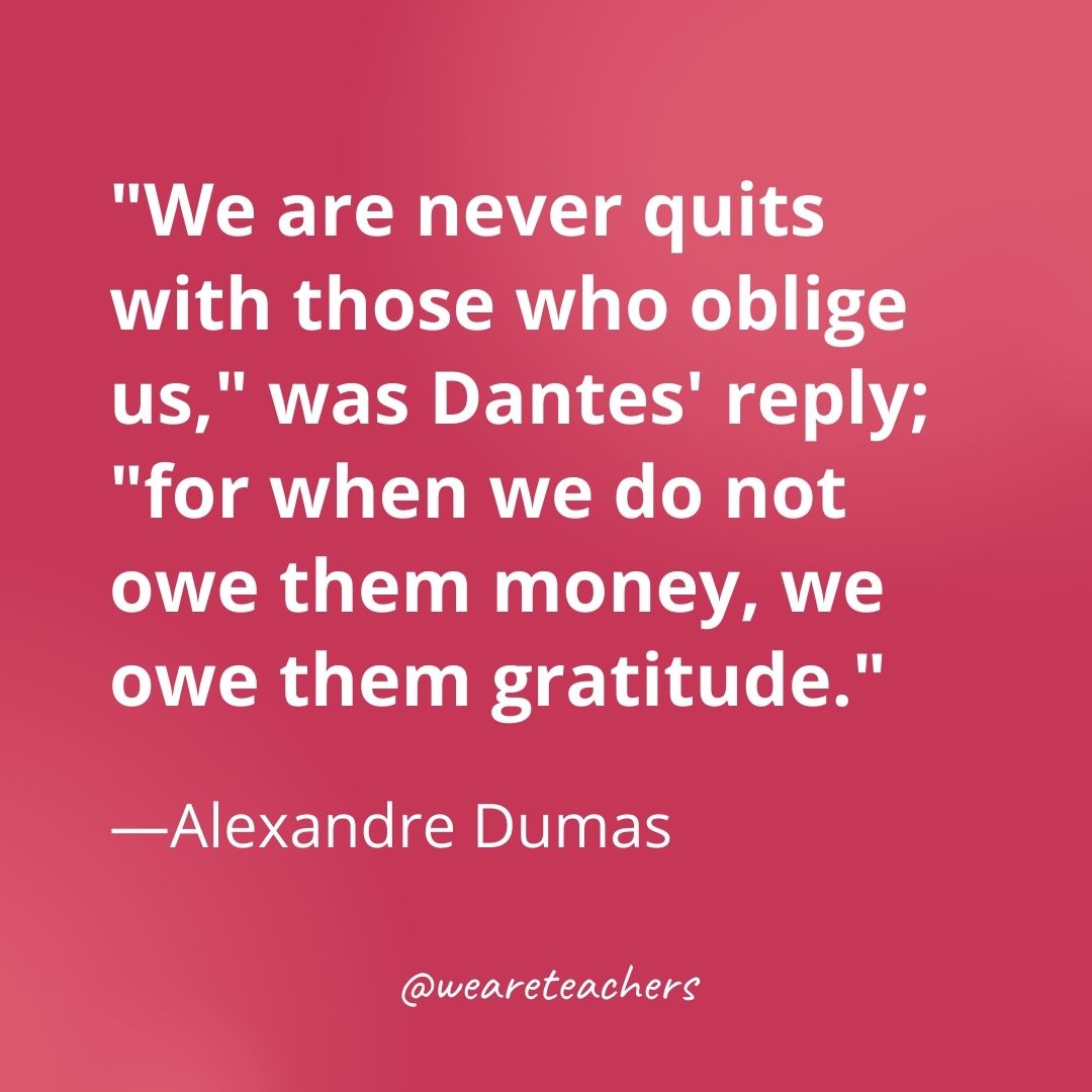 "We are never quits with those who oblige us," was Dantes' reply; "for when we do not owe them money, we owe them gratitude." —Alexandre Dumas