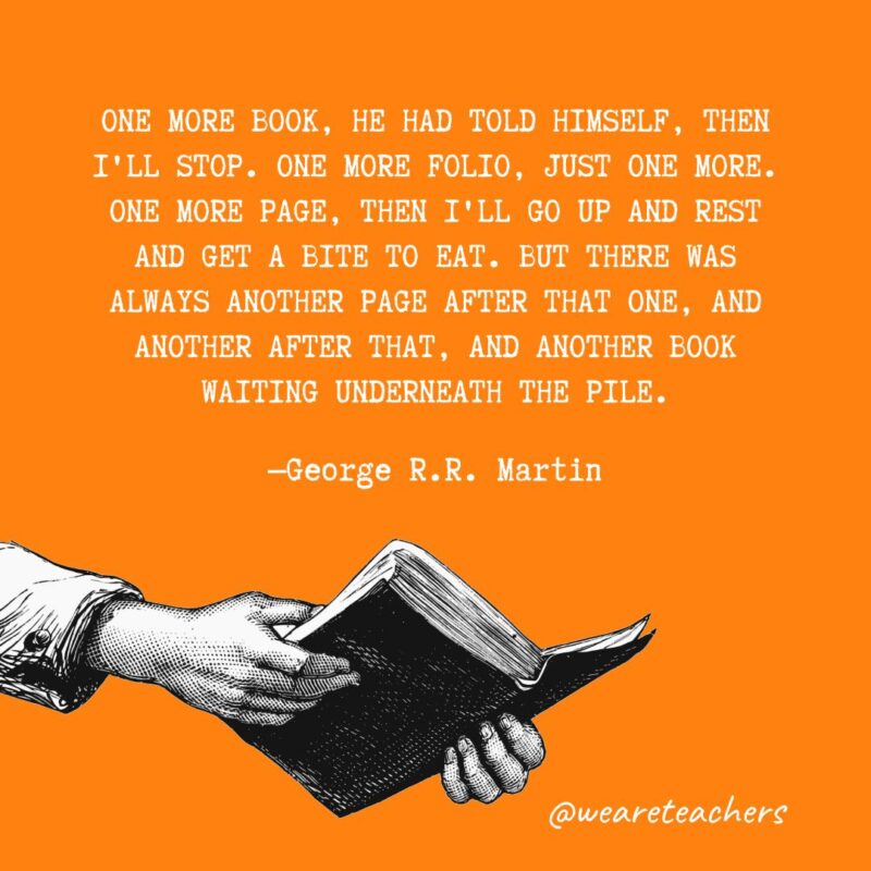 One more book, he had told himself, then I'll stop. One more folio, just one more. One more page, then I'll go up and rest and get a bite to eat. But there was always another page after that one, and another after that, and another book waiting underneath the pile. —George R.R. Martin