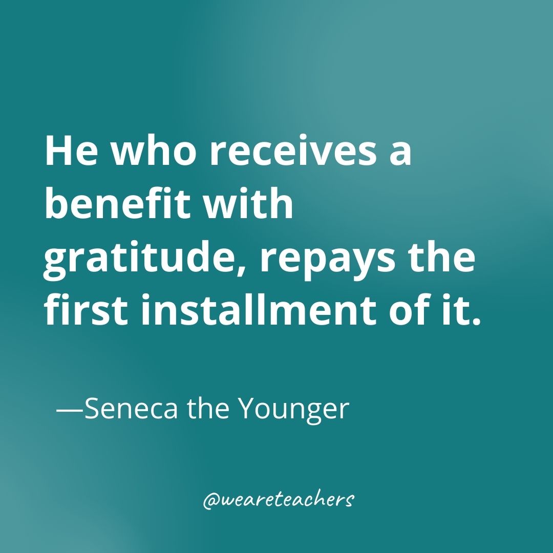 He who receives a benefit with gratitude, repays the first installment of it. —Seneca the Younger