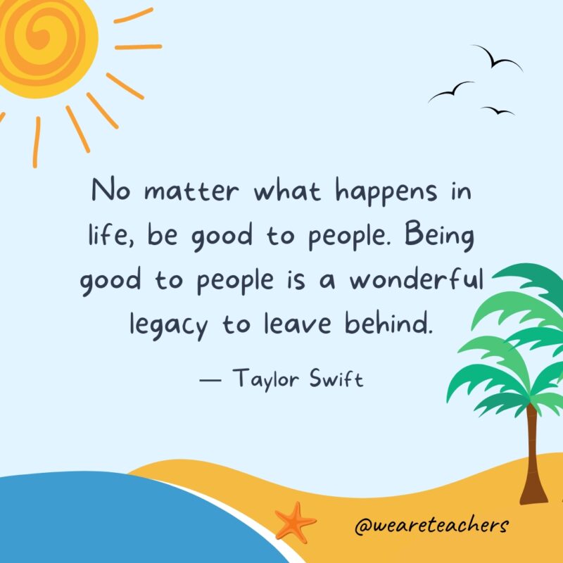 "No matter what happens in life, be good to people. Being good to people is a wonderful legacy to leave behind." — Taylor Swift- End of School Year Quotes