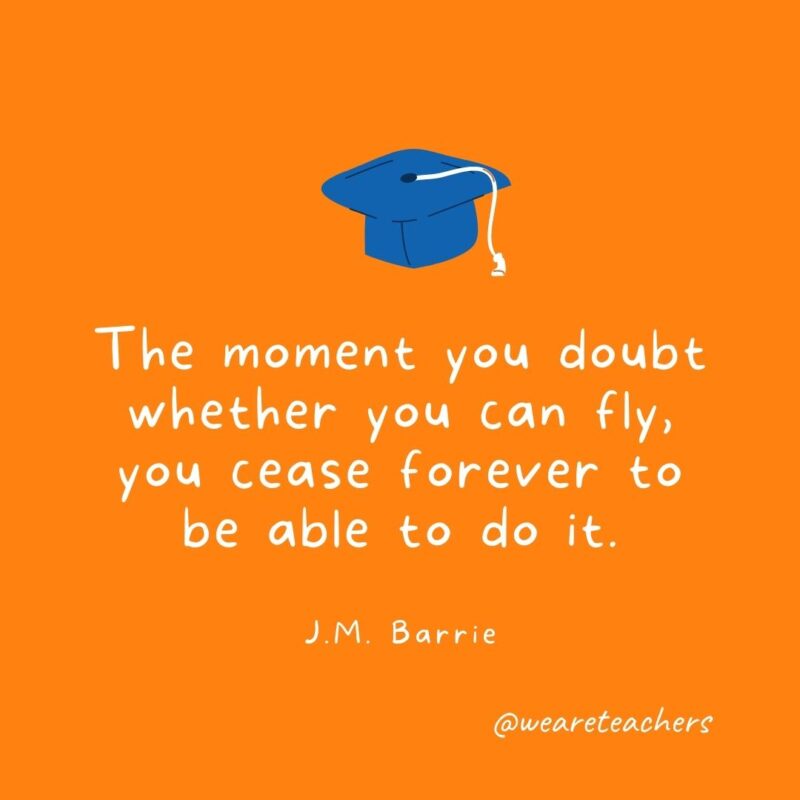 The moment you doubt whether you can fly, you cease forever to be able to do it. —J.M. Barrie- Graduation Quotes