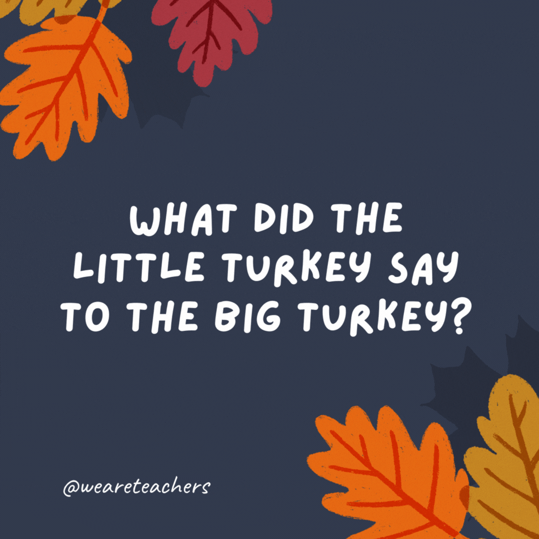What did the little turkey say to the big turkey? 