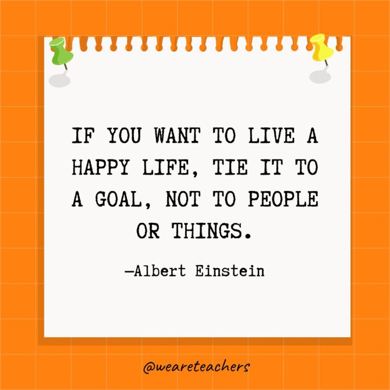 Goal Quotes If you want to live a happy life, focus your life on your goals, not people or things. Albert Einstein
