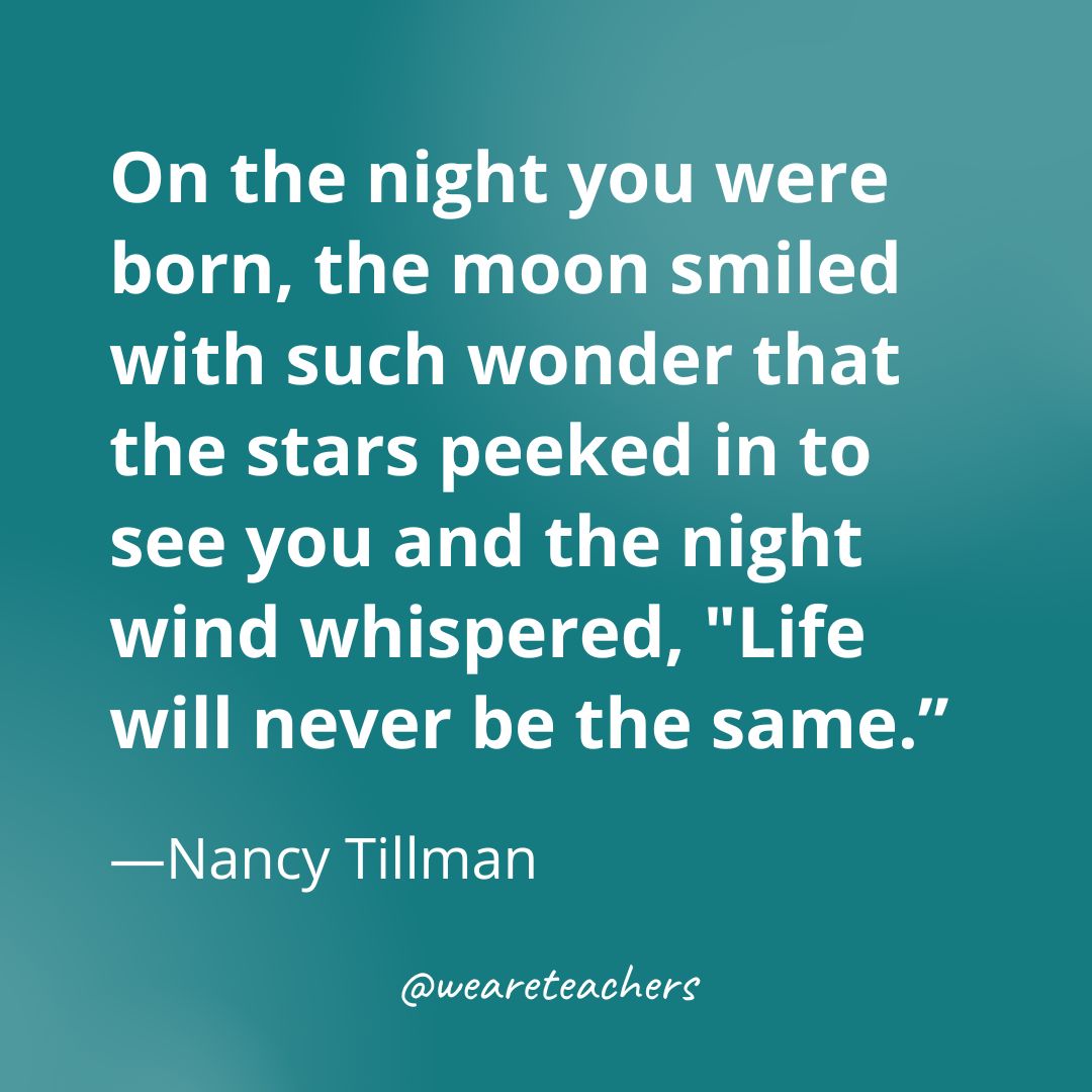 On the night you were born, the moon smiled with such wonder that the stars peeked in to see you and the night wind whispered, "Life will never be the same.