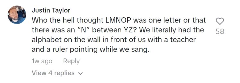 Screenshot of TikTok comment: Who the hell thought LMNOP was one letter or that there was an “N” between YZ? We literally had the alphabet on the wall in front of us with a teacher and a ruler pointing while we sang