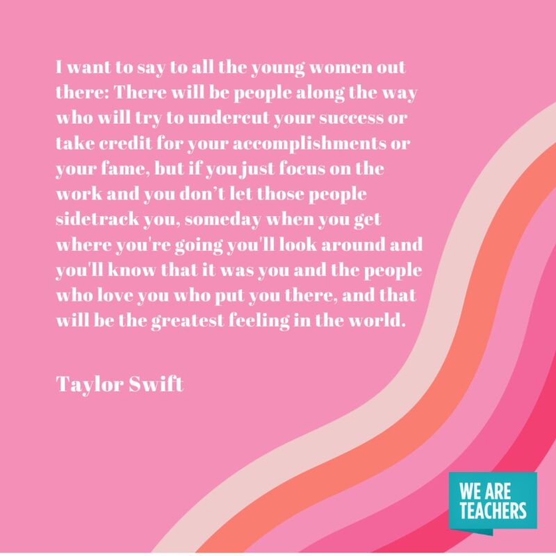 I want to say to all the young women out there: There will be people along the way who will try to undercut your success or take credit for your accomplishments or your fame, but if you just focus on the work and you don’t let those people sidetrack you, someday when you get where you're going you'll look around and you'll know that it was you and the people who love you who put you there, and that will be the greatest feeling in the world.